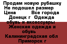 Продам новую рубашку.Не подошел размер.  › Цена ­ 400 - Все города, Донецк г. Одежда, обувь и аксессуары » Женская одежда и обувь   . Калининградская обл.,Приморск г.